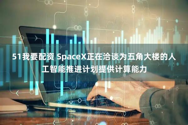 51我要配资 SpaceX正在洽谈为五角大楼的人工智能推进计划提供计算能力