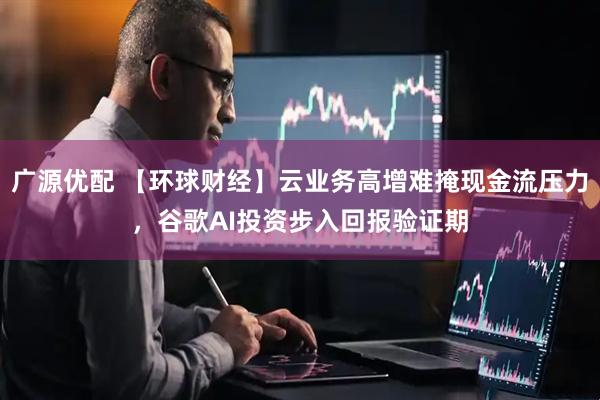 广源优配 【环球财经】云业务高增难掩现金流压力，谷歌AI投资步入回报验证期