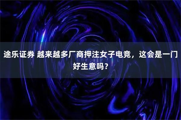 途乐证券 越来越多厂商押注女子电竞，这会是一门好生意吗？