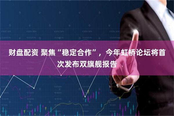 财盘配资 聚焦“稳定合作”，今年虹桥论坛将首次发布双旗舰报告