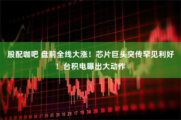 股配咖吧 盘前全线大涨！芯片巨头突传罕见利好！台积电曝出大动作