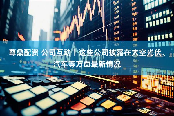 尊鼎配资 公司互动丨这些公司披露在太空光伏、汽车等方面最新情况