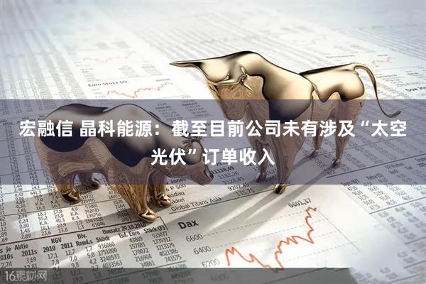 宏融信 晶科能源：截至目前公司未有涉及“太空光伏”订单收入