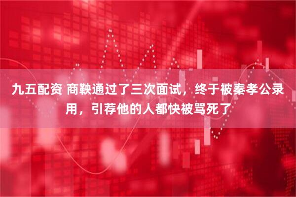 九五配资 商鞅通过了三次面试,终于被秦孝公录用,引荐他的人都快被骂死了