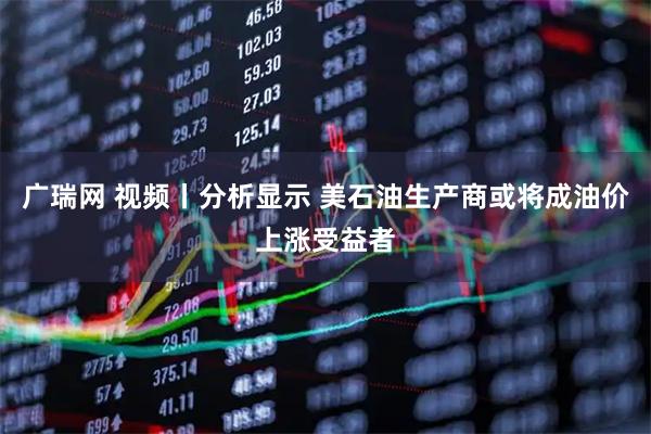 广瑞网 视频丨分析显示 美石油生产商或将成油价上涨受益者