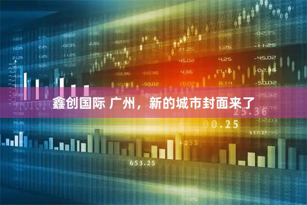 鑫创国际 广州，新的城市封面来了