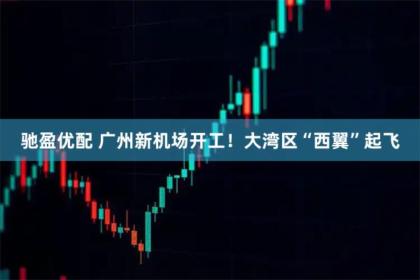 驰盈优配 广州新机场开工!大湾区“西翼”起飞
