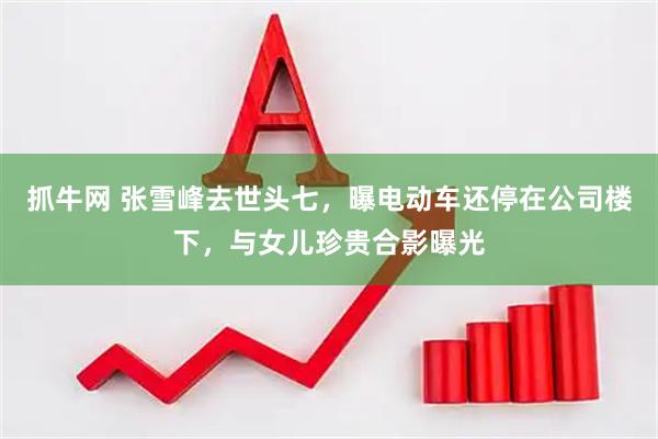 抓牛网 张雪峰去世头七，曝电动车还停在公司楼下，与女儿珍贵合影曝光