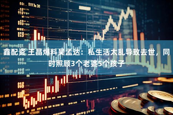 鑫配资 王晶爆料吴孟达：私生活太乱导致去世，同时照顾3个老婆5个孩子
