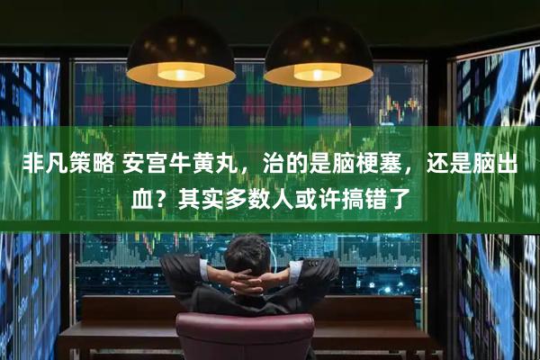 非凡策略 安宫牛黄丸,治的是脑梗塞,还是脑出血?其实多数人或许搞错了