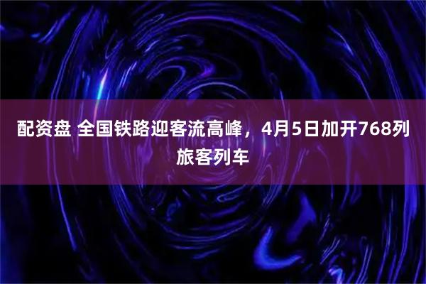 配资盘 全国铁路迎客流高峰，4月5日加开768列旅客列车