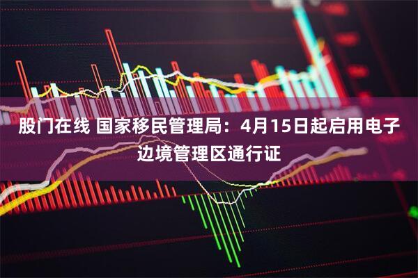 股门在线 国家移民管理局：4月15日起启用电子边境管理区通行证