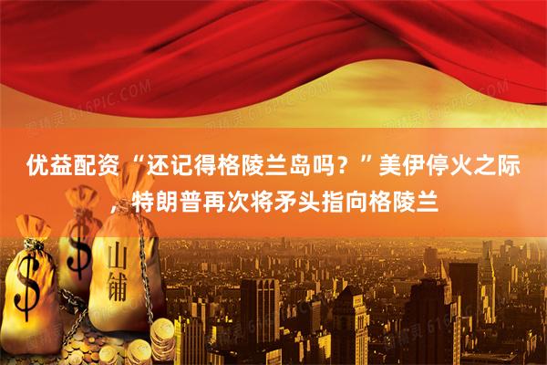 优益配资 “还记得格陵兰岛吗？”美伊停火之际，特朗普再次将矛头指向格陵兰