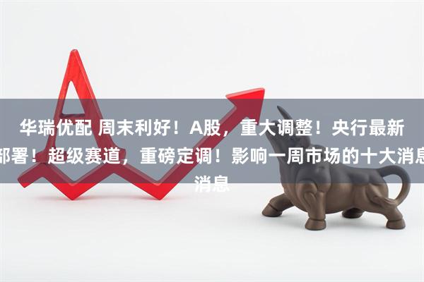 华瑞优配 周末利好！A股，重大调整！央行最新部署！超级赛道，重磅定调！影响一周市场的十大消息