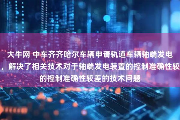 大牛网 中车齐齐哈尔车辆申请轨道车辆轴端发电控制方法专利，解决了相关技术对于轴端发电装置的控制准确性较差的技术问题