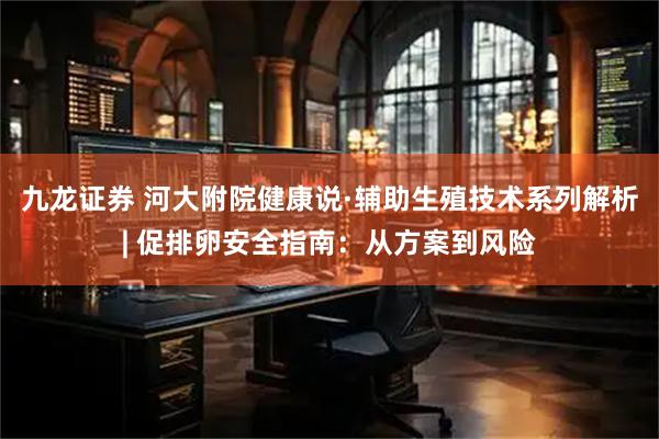 九龙证券 河大附院健康说·辅助生殖技术系列解析| 促排卵安全指南：从方案到风险
