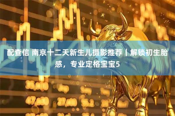配查信 南京十二天新生儿摄影推荐｜解锁初生胎感，专业定格宝宝5