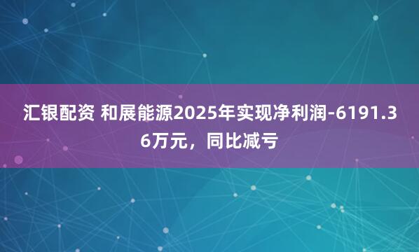 汇银配资 和展能源2025年实现净利润-6191.36万元,同比减亏