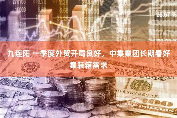 九连阳 一季度外贸开局良好，中集集团长期看好集装箱需求