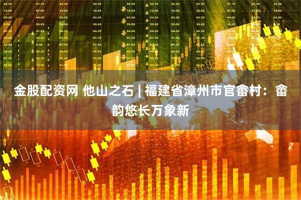金股配资网 他山之石 | 福建省漳州市官畲村：畲韵悠长万象新