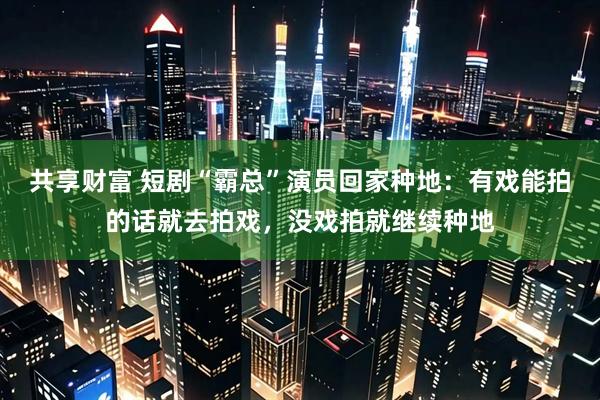 共享财富 短剧“霸总”演员回家种地：有戏能拍的话就去拍戏，没戏拍就继续种地