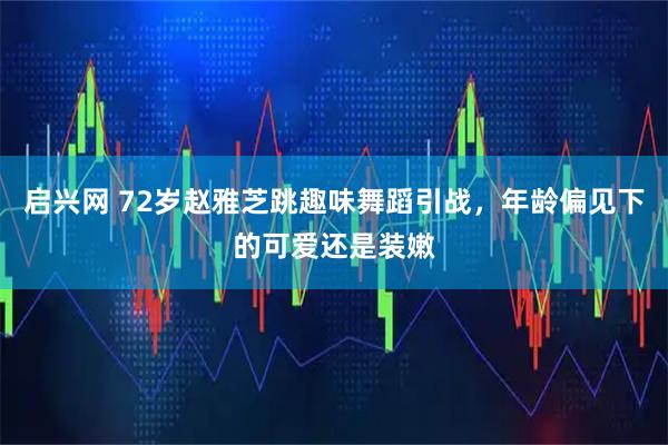 启兴网 72岁赵雅芝跳趣味舞蹈引战，年龄偏见下的可爱还是装嫩