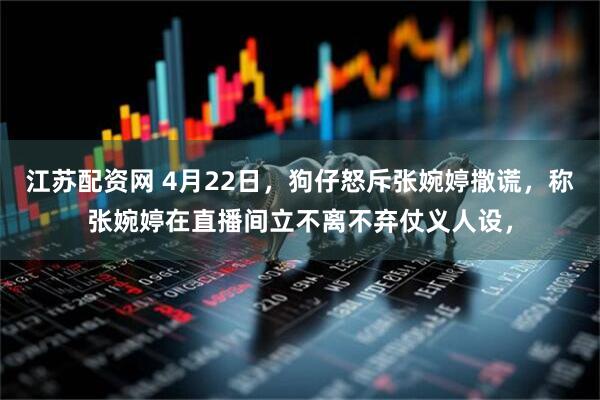 江苏配资网 4月22日，狗仔怒斥张婉婷撒谎，称张婉婷在直播间立不离不弃仗义人设，