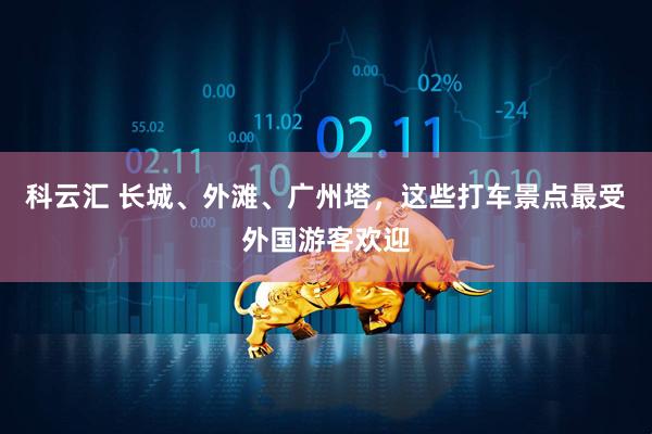 科云汇 长城、外滩、广州塔，这些打车景点最受外国游客欢迎