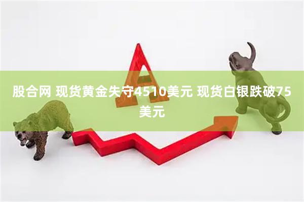 股合网 现货黄金失守4510美元 现货白银跌破75美元