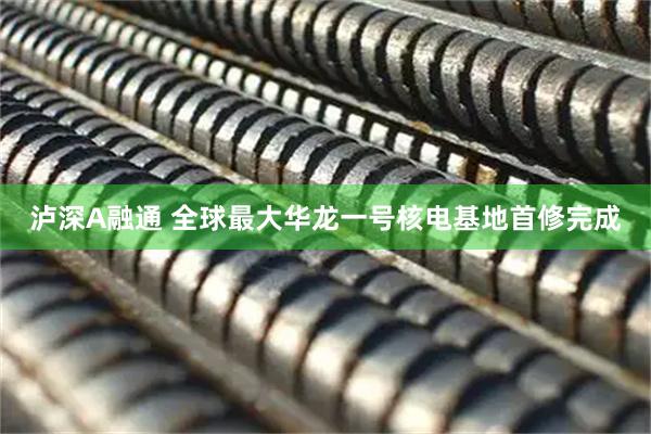 泸深A融通 全球最大华龙一号核电基地首修完成