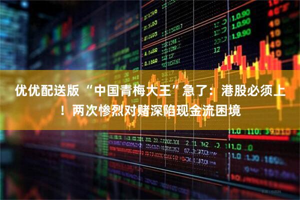 优优配送版 “中国青梅大王”急了：港股必须上！两次惨烈对赌深陷现金流困境