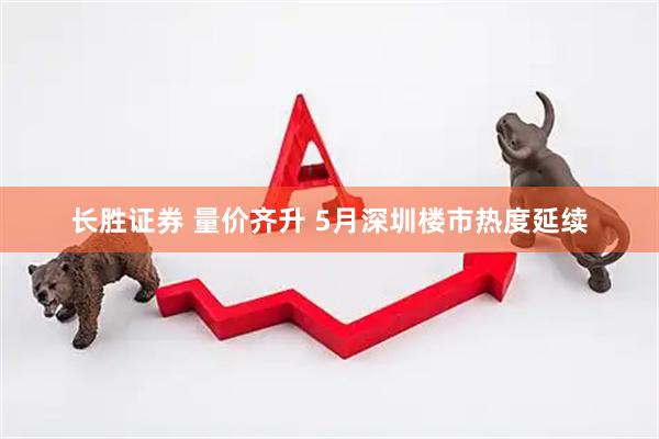 长胜证券 量价齐升 5月深圳楼市热度延续