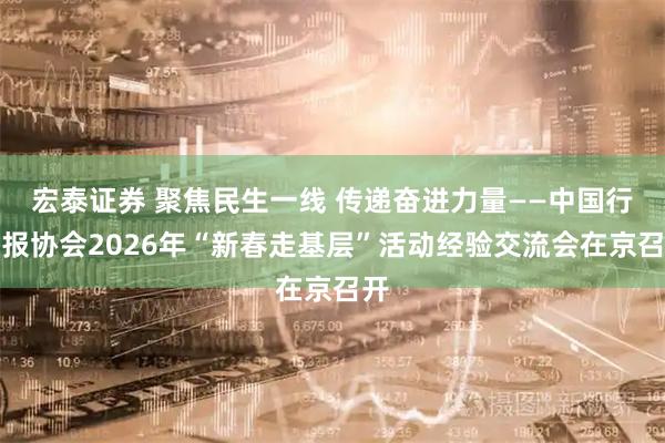 宏泰证券 聚焦民生一线 传递奋进力量——中国行业报协会2026年“新春走基层”活动经验交流会在京召开