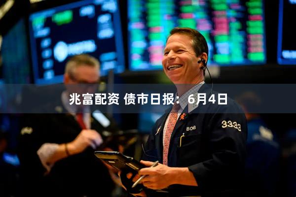 兆富配资 债市日报：6月4日