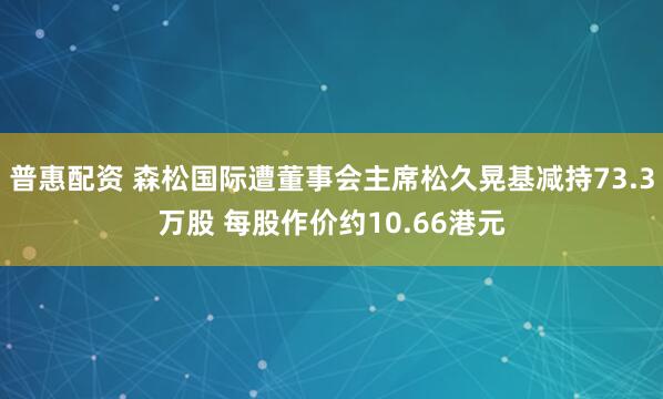 普惠配资 森松国际遭董事会主席松久晃基减持73.3万股 每股作价约10.66港元