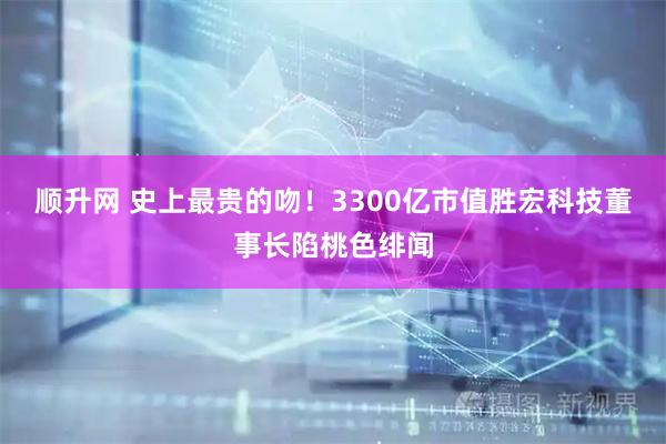 顺升网 史上最贵的吻！3300亿市值胜宏科技董事长陷桃色绯闻