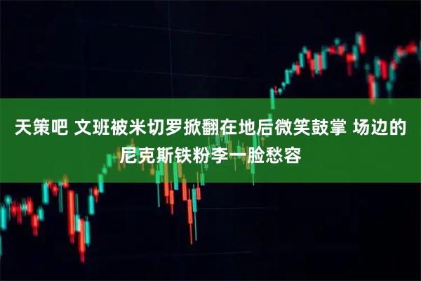 天策吧 文班被米切罗掀翻在地后微笑鼓掌 场边的尼克斯铁粉李一脸愁容