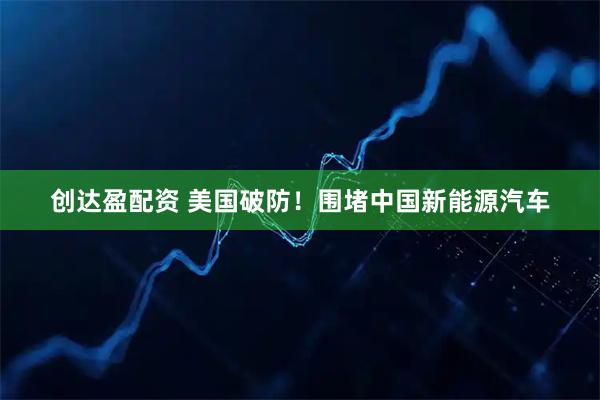 创达盈配资 美国破防！围堵中国新能源汽车