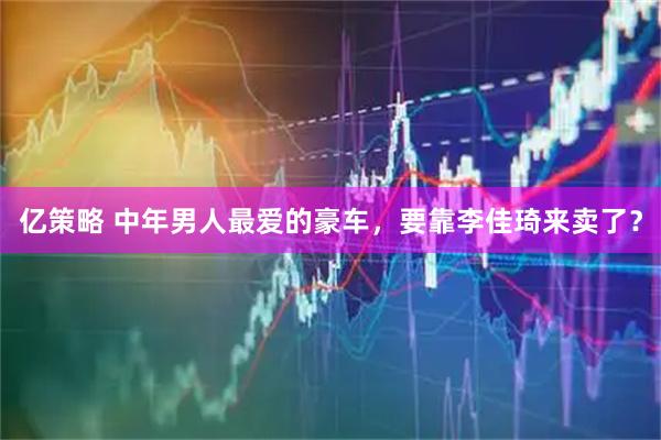 亿策略 中年男人最爱的豪车，要靠李佳琦来卖了？