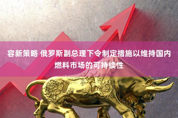 容新策略 俄罗斯副总理下令制定措施以维持国内燃料市场的可持续性