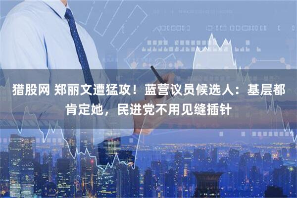 猎股网 郑丽文遭猛攻！蓝营议员候选人：基层都肯定她，民进党不用见缝插针