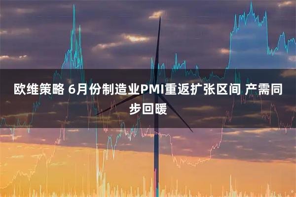 欧维策略 6月份制造业PMI重返扩张区间 产需同步回暖