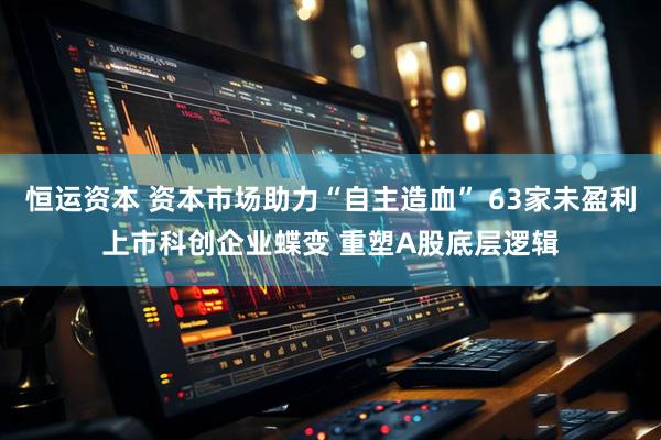 恒运资本 资本市场助力“自主造血” 63家未盈利上市科创企业蝶变 重塑A股底层逻辑