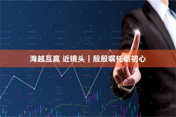 海越互赢 近镜头｜殷殷嘱托砺初心