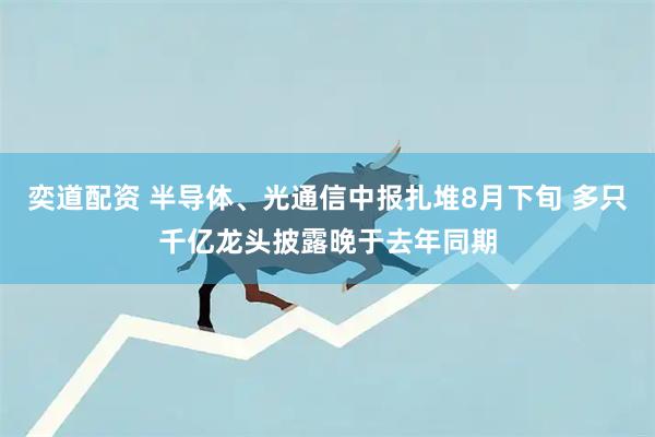 奕道配资 半导体、光通信中报扎堆8月下旬 多只千亿龙头披露晚于去年同期