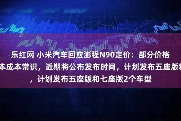 乐红网 小米汽车回应澎程N90定价：部分价格预测显著低于基本成本常识，近期将公布发布时间，计划发布五座版和七座版2个车型