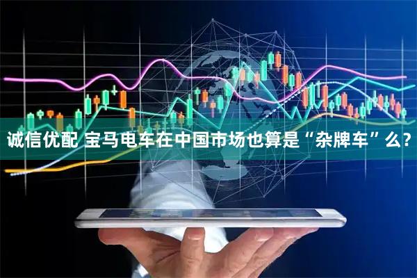 诚信优配 宝马电车在中国市场也算是“杂牌车”么？