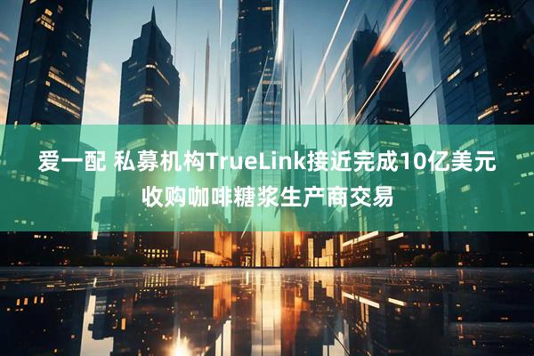 爱一配 私募机构TrueLink接近完成10亿美元收购咖啡糖浆生产商交易