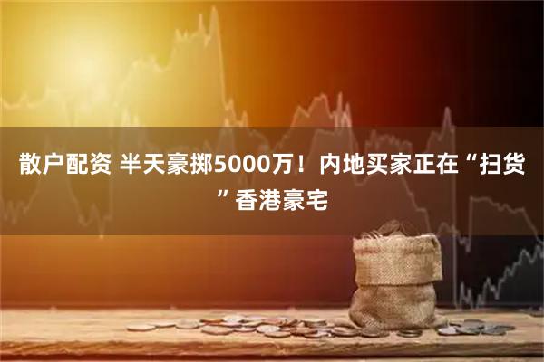 散户配资 半天豪掷5000万！内地买家正在“扫货”香港豪宅