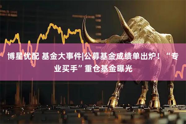 博星优配 基金大事件|公募基金成绩单出炉！“专业买手”重仓基金曝光